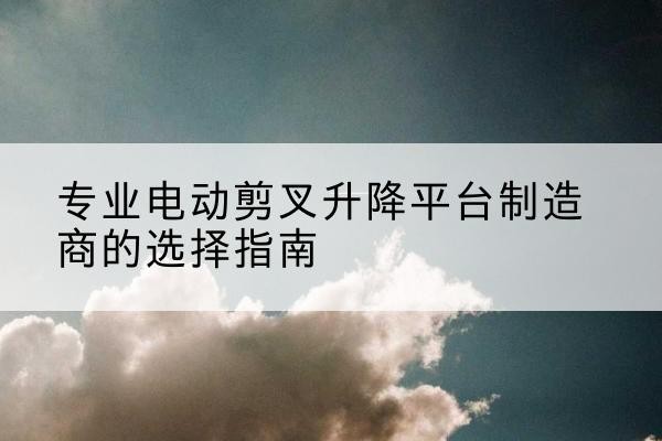 泗阳电动剪叉升降平台厂家-专业电动剪叉升降平台制造商的选择指南