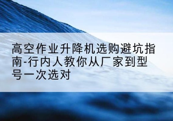 泗阳升降平台厂家-高空作业升降机选购避坑指南-行内人教你从厂家到型号一次选对