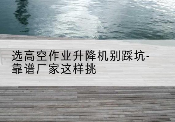 泗阳剪叉式升降机厂家-选高空作业升降机别踩坑-靠谱厂家这样挑