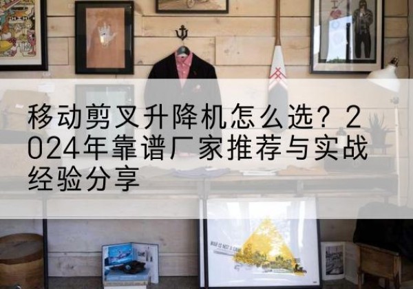 泗阳升降平台厂家推荐-移动剪叉升降机怎么选？2024年靠谱厂家推荐与实战经验分享