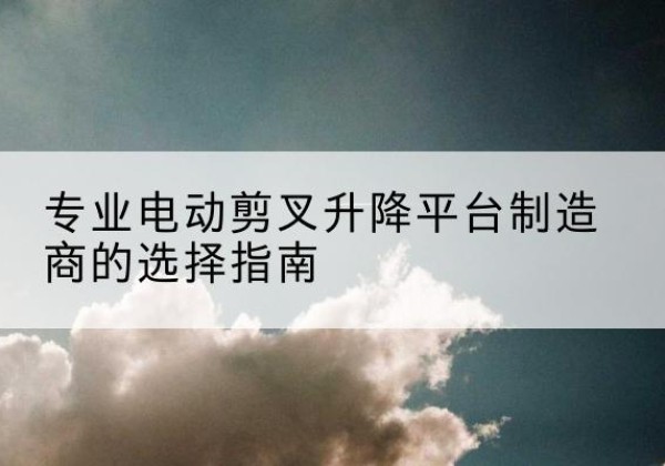 泗阳电动剪叉升降平台厂家-专业电动剪叉升降平台制造商的选择指南