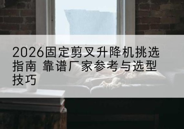 泗阳固定剪叉升降机厂家推荐-2026固定剪叉升降机挑选指南 靠谱厂家参考与选型技巧